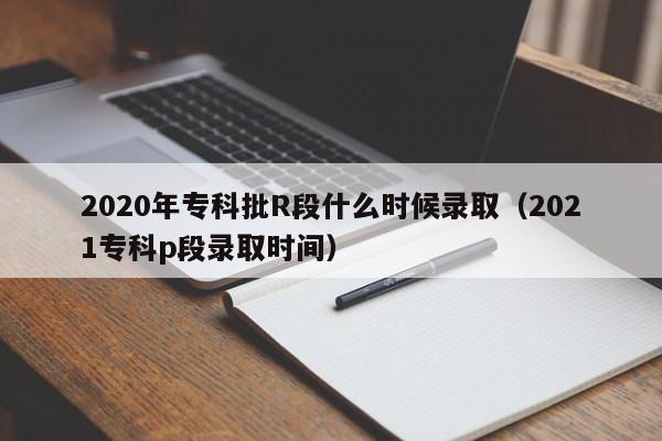 2020年专科批R段什么时候录取（2021专科p段录取时间）