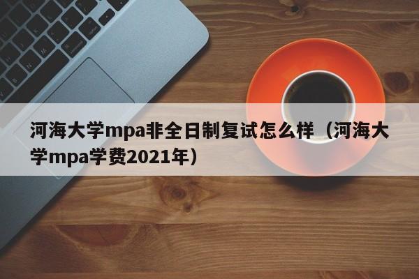 河海大学mpa非全日制复试怎么样（河海大学mpa学费2021年）