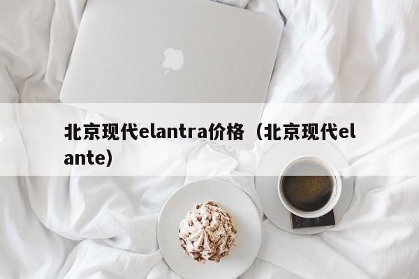 北京现代elantra价格（北京现代elante）