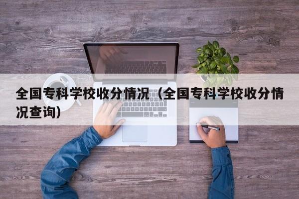 全国专科学校收分情况（全国专科学校收分情况查询）