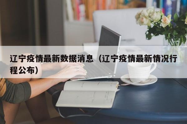 辽宁疫情最新数据消息（辽宁疫情最新情况行程公布）