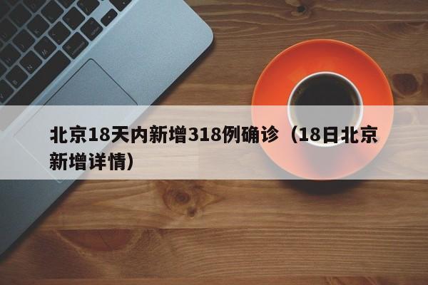 北京18天内新增318例确诊(18日北京新增详情)
