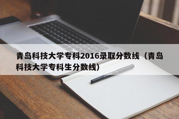 青岛科技大学专科2016录取分数线（青岛科技大学专科生分数线）