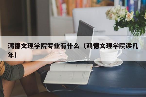 鸿德文理学院专业有什么（鸿德文理学院读几年）