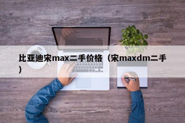 比亚迪宋max二手价格（宋maxdm二手）