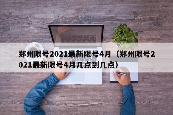 郑州限号2021最新限号4月(郑州限号2021最新限号4月几点到几点)