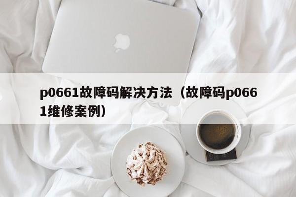p0661故障码解决方法（故障码p0661维修案例）