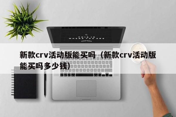 新款crv活动版能买吗(新款crv活动版能买吗多少钱)