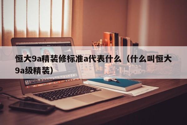 恒大9a精装修标准a代表什么(什么叫恒大9a级精装)