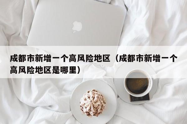 成都市新增一个高风险地区（成都市新增一个高风险地区是哪里）
