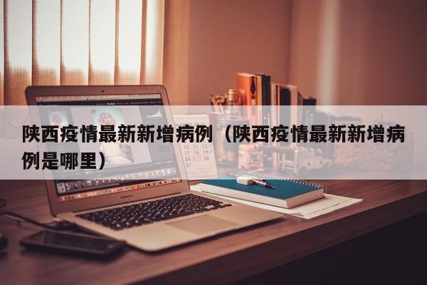 陕西疫情最新新增病例（陕西疫情最新新增病例是哪里）
