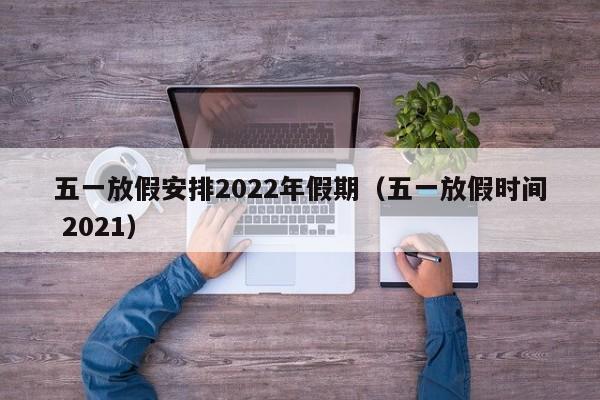 五一放假安排2022年假期（五一放假时间 2021）