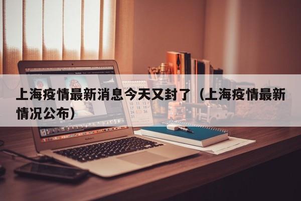 上海疫情最新消息今天又封了（上海疫情最新情况公布）