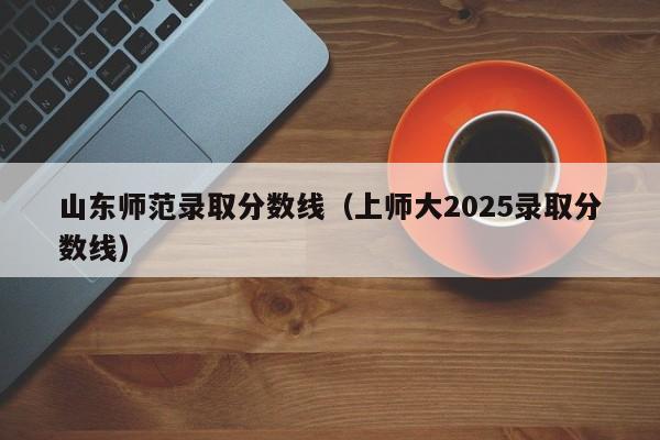 山东师范录取分数线（上师大2025录取分数线）