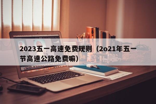 2023五一高速免费规则（2o21年五一节高速公路免费嘛）