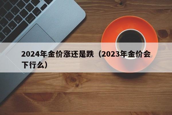 2024年金价涨还是跌（2023年金价会下行么）