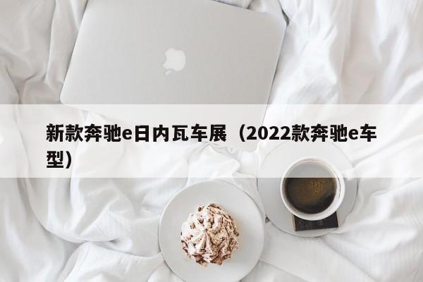 新款奔驰e日内瓦车展（2022款奔驰e车型）