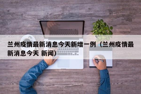 兰州疫情最新消息今天新增一例(兰州疫情最新消息今天 新闻)