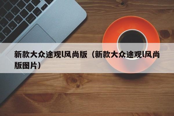 新款大众途观l风尚版(新款大众途观l风尚版图片)