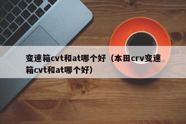 变速箱cvt和at哪个好(本田crv变速箱cvt和at哪个好)