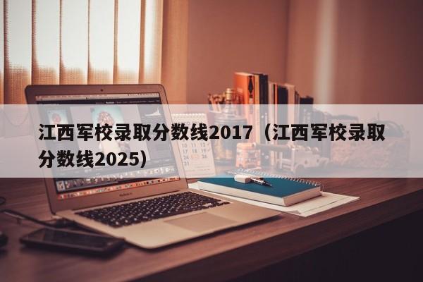 江西军校录取分数线2017(江西军校录取分数线2025)