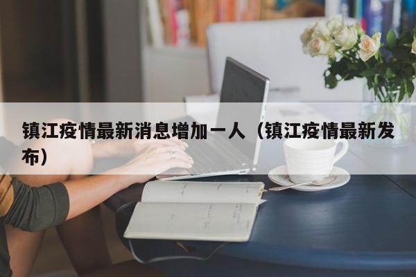 镇江疫情最新消息增加一人(镇江疫情最新发布)