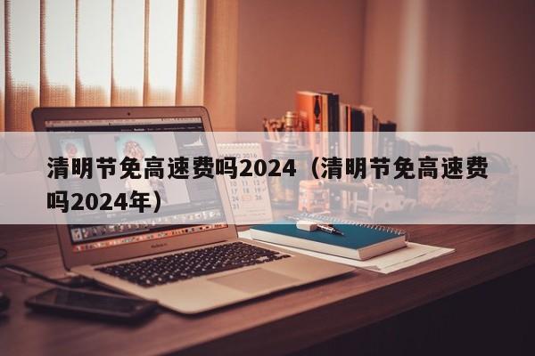 清明节免高速费吗2024（清明节免高速费吗2024年）