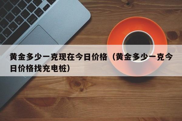 黄金多少一克现在今日价格(黄金多少一克今日价格找充电桩)
