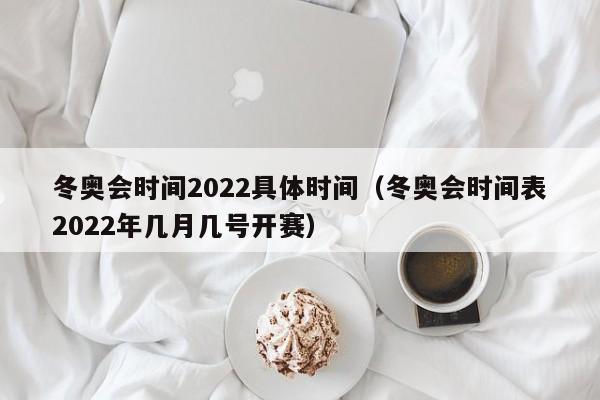 冬奥会时间2022具体时间(冬奥会时间表2022年几月几号开赛)