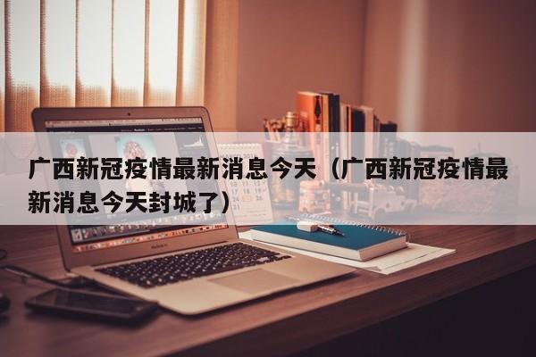 广西新冠疫情最新消息今天(广西新冠疫情最新消息今天封城了)