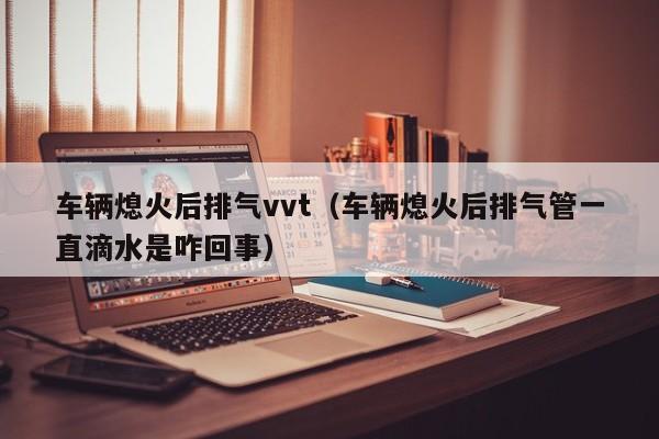 车辆熄火后排气vvt(车辆熄火后排气管一直滴水是咋回事)