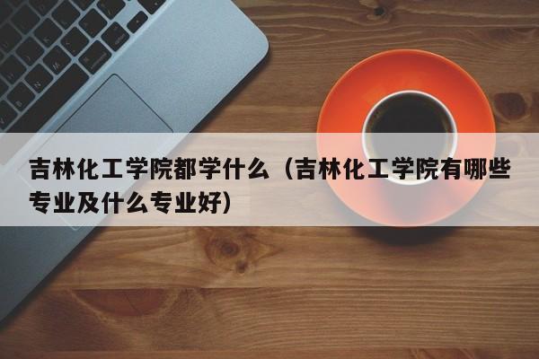 吉林化工学院都学什么(吉林化工学院有哪些专业及什么专业好)