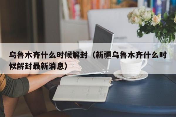 乌鲁木齐什么时候解封(新疆乌鲁木齐什么时候解封最新消息)