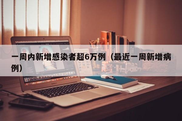 一周内新增感染者超6万例(最近一周新增病例)