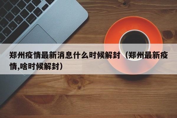 郑州疫情最新消息什么时候解封（郑州最新疫情,啥时候解封）