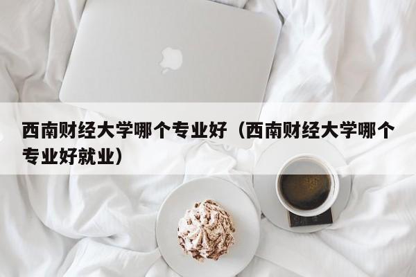 西南财经大学哪个专业好(西南财经大学哪个专业好就业)