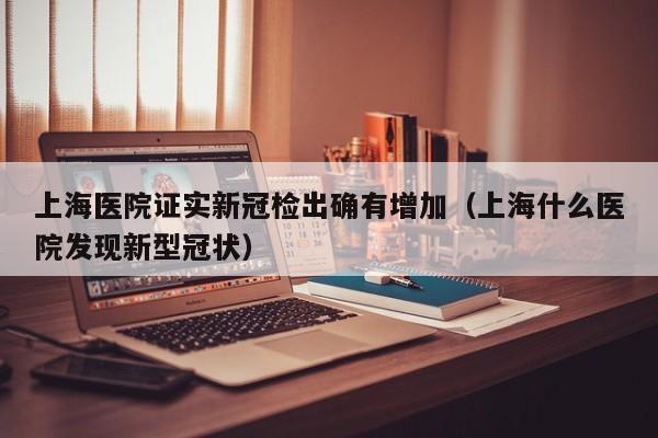 上海医院证实新冠检出确有增加(上海什么医院发现新型冠状)