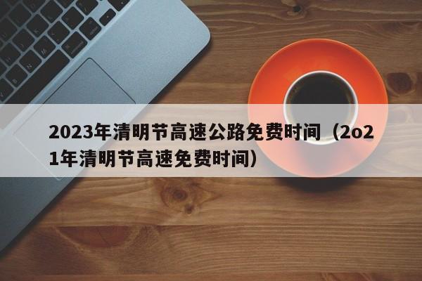 2023年清明节高速公路免费时间(2o21年清明节高速免费时间)