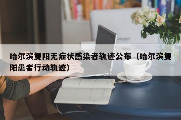 哈尔滨复阳无症状感染者轨迹公布(哈尔滨复阳患者行动轨迹)