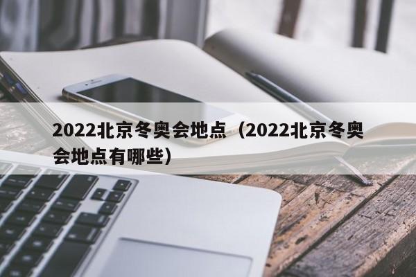 2022北京冬奥会地点(2022北京冬奥会地点有哪些)