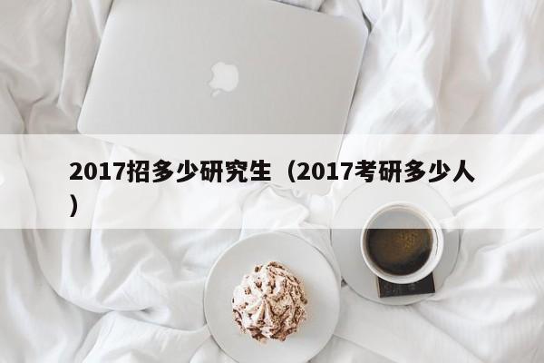 2017招多少研究生(2017考研多少人)