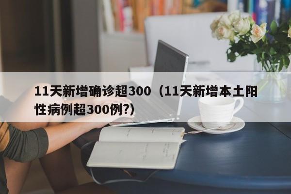 11天新增确诊超300(11天新增本土阳性病例超300例?)