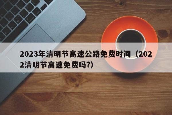 2023年清明节高速公路免费时间(2022清明节高速免费吗?)