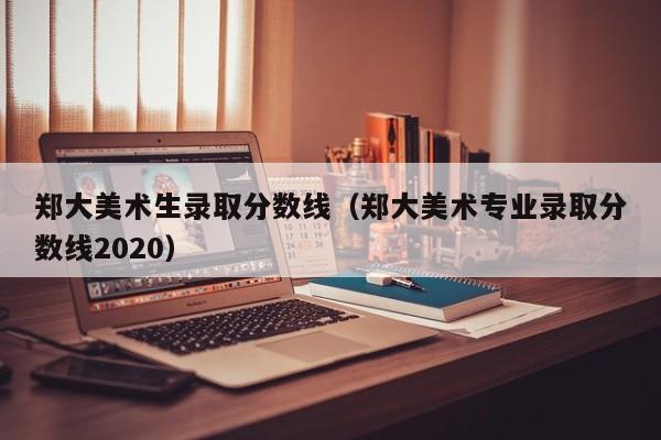 郑大美术生录取分数线(郑大美术专业录取分数线2020)