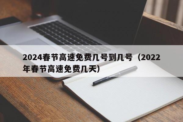 2024春节高速免费几号到几号(2022年春节高速免费几天)