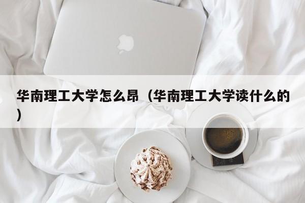 华南理工大学怎么昂(华南理工大学读什么的)