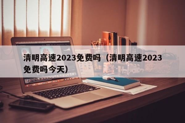 清明高速2023免费吗(清明高速2023免费吗今天)