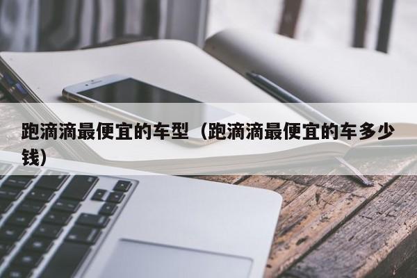 跑滴滴最便宜的车型(跑滴滴最便宜的车多少钱)