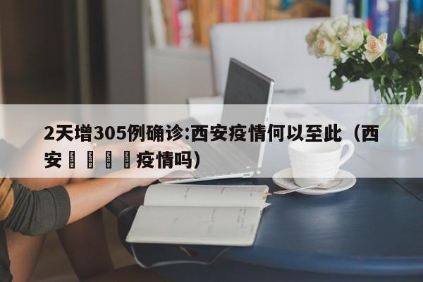 2天增305例确诊:西安疫情何以至此(西安🈶疫情吗)