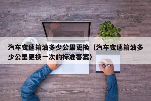 汽车变速箱油多少公里更换(汽车变速箱油多少公里更换一次的标准答案)